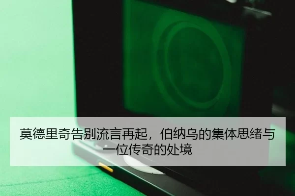 莫德里奇告别流言再起，伯纳乌的集体思绪与一位传奇的处境